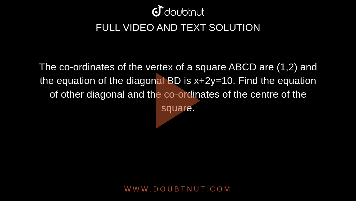 The co-ordinates of the vertex of a square ABCD are (1,2) and the equation of the diagonal BD is x+2y=10. Find the equation of other diagonal and the co-ordinates of the centre of the square.