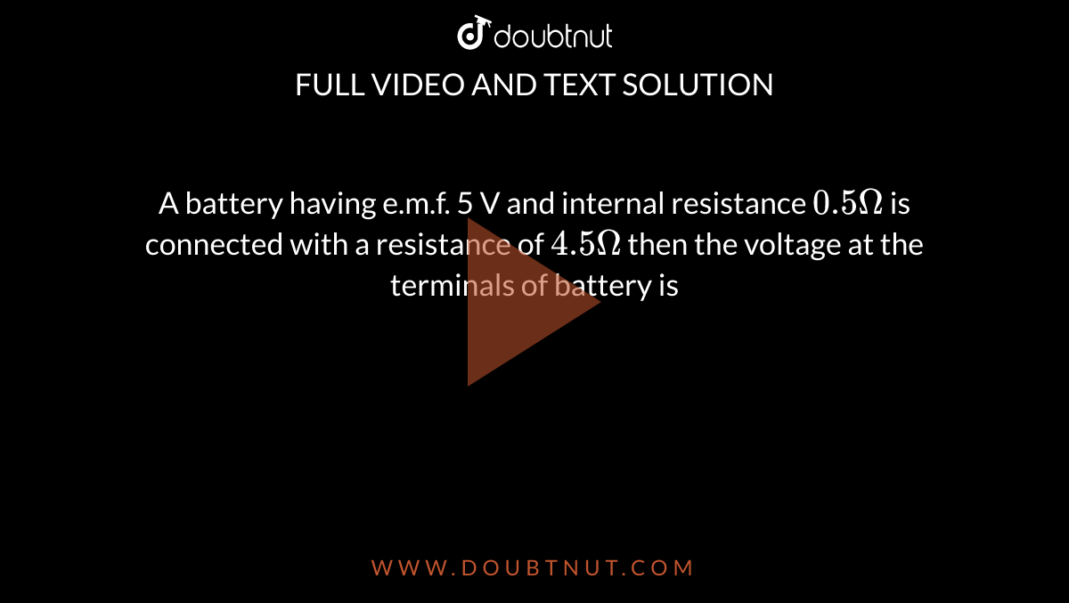 A battery having e.m.f. 5 V and internal resistance `0.5 Omega` is connected with a resistance of `4.5 Omega` then the voltage at the terminals of battery is 