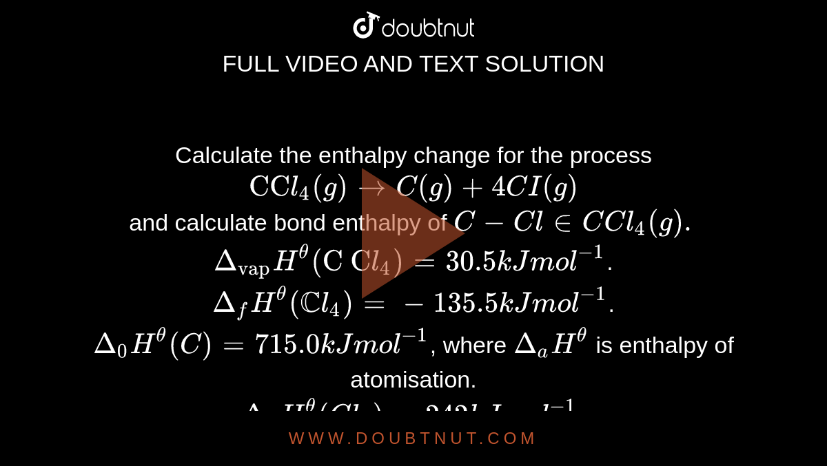 Calculate the enthalpy change for the process <br> `"CC"l_(4)(g)toC(g)+4CI(g)` <br> and calculate bond enthalpy of `C-Cl in C Cl_(4)(g).` <br> `Delta_("vap")H^(theta)("C C"l_(4))=30.5 kJ mol^(-1)`. <br> `Delta_(f)H^(theta)(CCl_(4))=-135.5 kJ mol^(-1)`. <br> `Delta_(0)H^(theta)(C)=715.0 kJ mol^(-1)`, where `Delta_(a)H^(theta)` is enthalpy of atomisation. <br> `Delta_(a)H^(theta)(Cl_(2))=242 kJ mol^(-1)`.