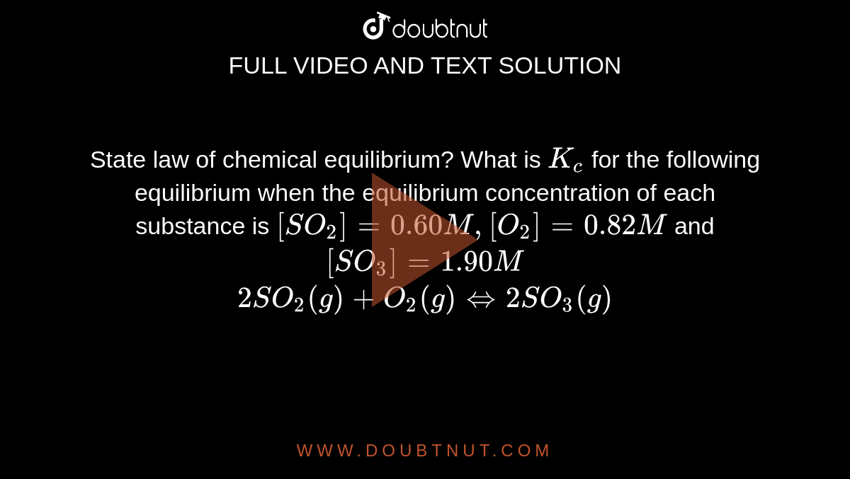 State law of chemical equilibrium? What is `K_(c)` for the following equilibrium when the equilibrium concentration of each substance is `[SO_(2)]=0.60M,[O_(2)]=0.82M` and `[SO_(3)]=1.90M` <br> `2SO_(2)(g)+O_(2)(g)hArr2SO_(3)(g)`