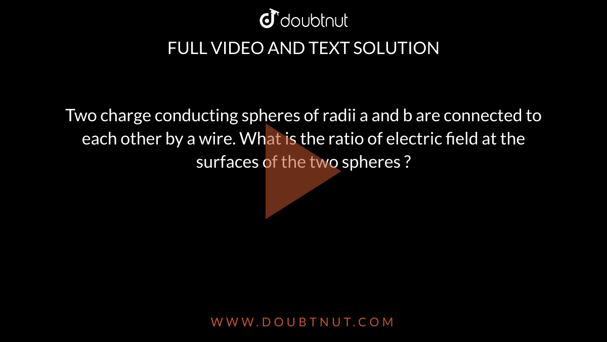 Two charge conducting spheres of radii a and b are connected to each other by a wire. What is the ratio of electric field at the surfaces of the two spheres ? 