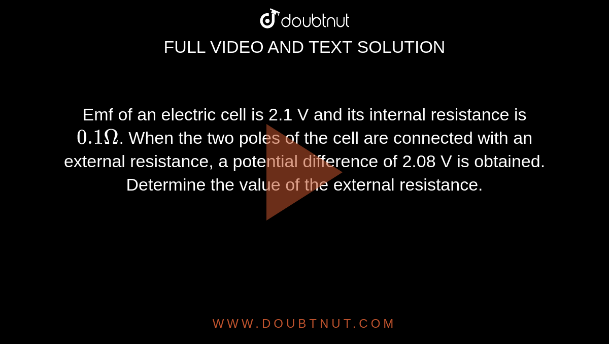 Emf of an electric cell is 2.1 V and its internal resistance is `0.1 Omega`. When the two poles of the cell are connected with an external resistance, a potential difference of 2.08 V is obtained. Determine the value of the external resistance.
