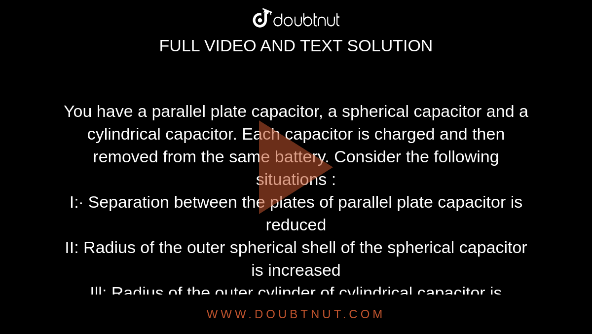 You have a parallel plate capacitor, a spherical capacitor and a cylindrical capacitor. Each capacitor is charged and then removed from the same battery. Consider the following situations :<br>  I:· Separation between the plates of parallel plate capacitor is reduced <br> II: Radius of the outer spherical shell of the spherical capacitor is increased <br> Ill: Radius of the outer cylinder of cylindrical capacitor is increased. <br> Which of the following is correct?