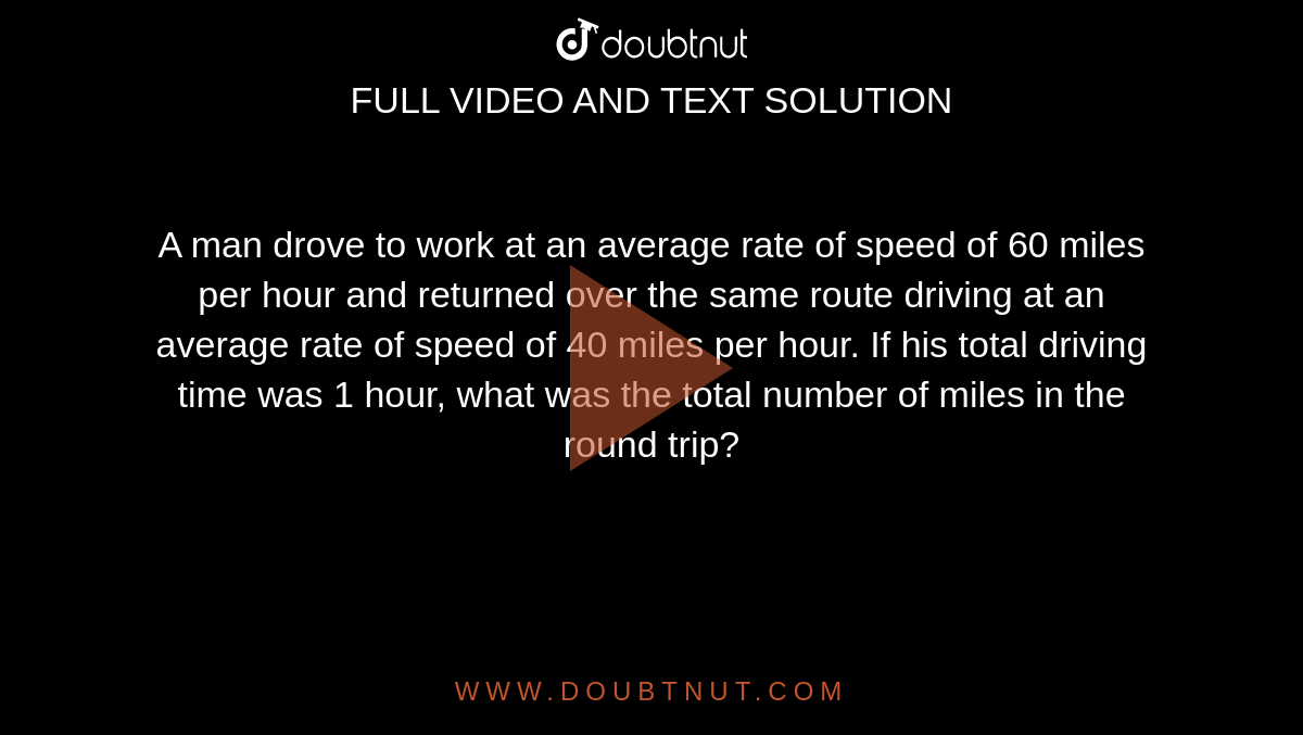 A man drove to work at an average rate of speed of 60 miles per hour and returned over the same route driving at an average rate of speed of 40 miles per hour. If his total driving time was 1 hour, what was the total number of miles in the round trip?
