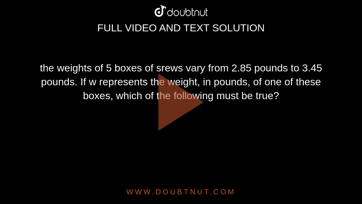 the weights of 5 boxes of srews vary from 2.85 pounds to 3.45 pounds. If w represents the weight, in pounds, of one of these boxes, which of the following must be true?