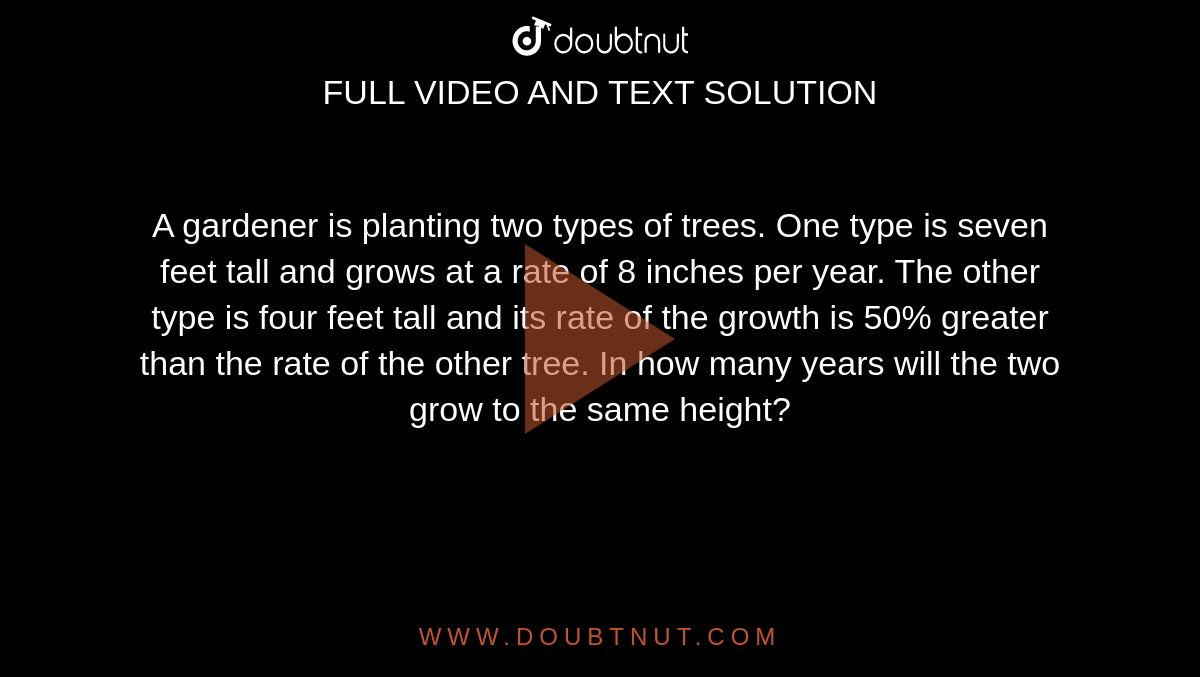 A gardener is planting two types of trees. One type is seven feet tall and grows at a rate of 8 inches per year. The other type is four feet tall and its rate of the growth is 50% greater than the rate of the other tree. In how many years will the  two grow to the same height?