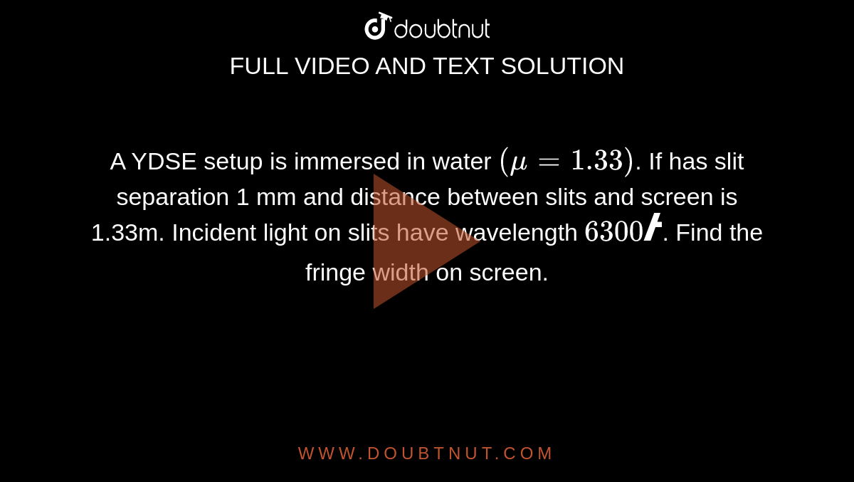 A YDSE setup is immersed in water `(mu = 1.33)`. If has slit separation 1 mm and distance between slits and screen is 1.33m. Incident light on slits have wavelength `6300Å`. Find the fringe width on screen.