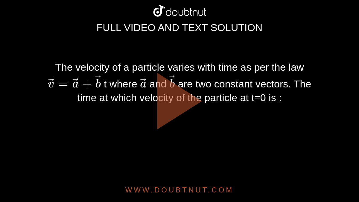 The velocity of a particle varies with time as per the  law `vec(v)=vec(a) +vec(b)` t where `vec(a)` and `vec(b)` are two constant vectors. The time at which velocity of the particle at  t=0 is :
