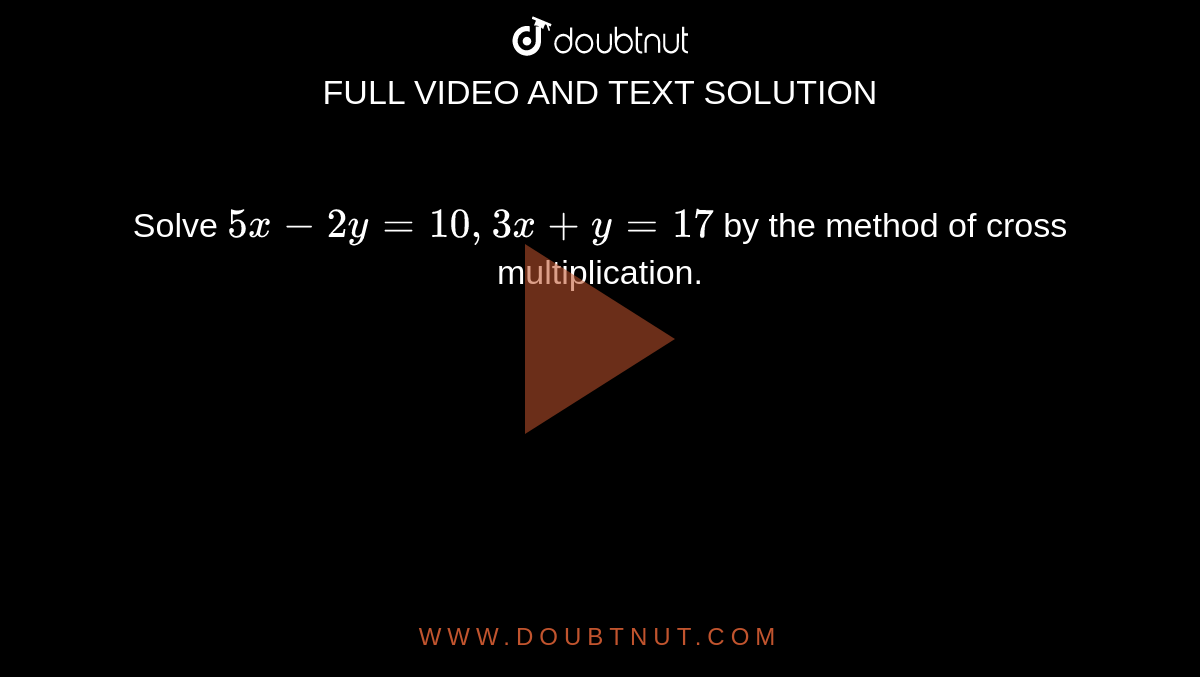 Solve `5x - 2y = 10, 3x + y = 17` by the method of cross multiplication.