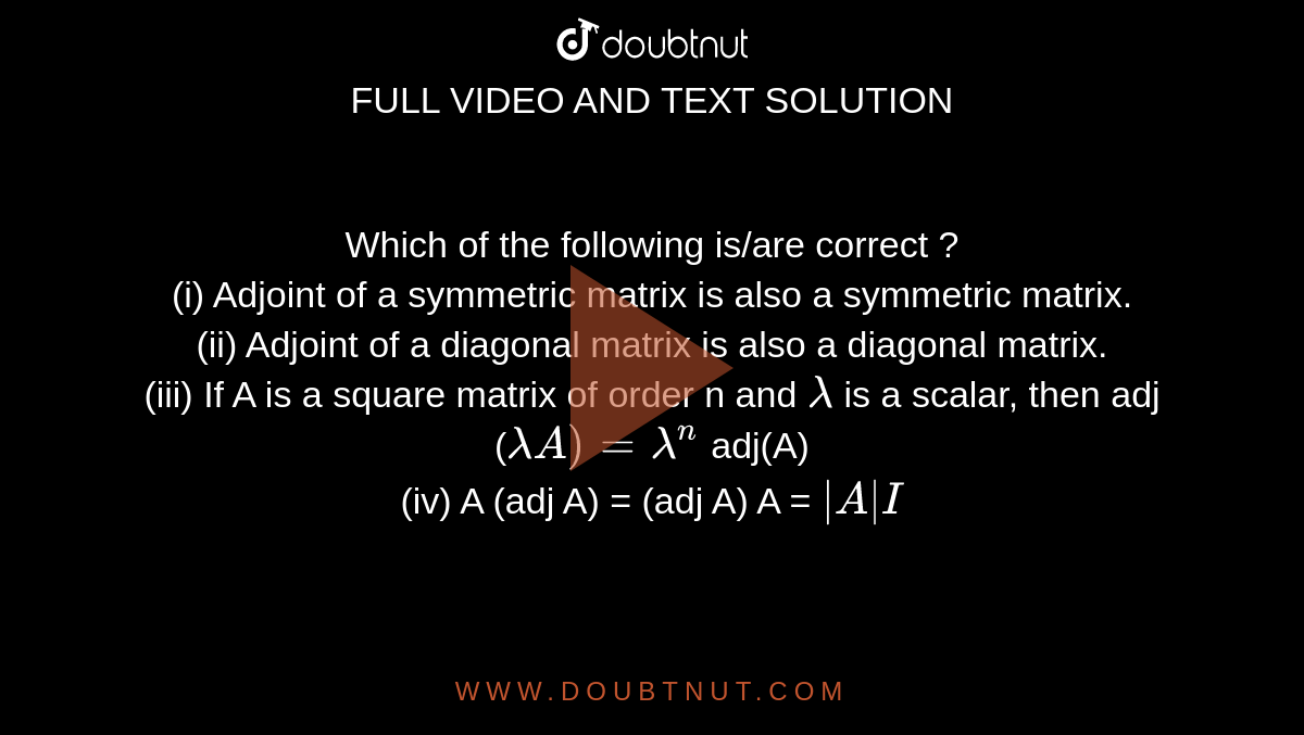 Which of the following is/are correct ? <br> (i) Adjoint of a symmetric matrix is also a symmetric matrix.  <br> (ii) Adjoint of a diagonal matrix is also a diagonal matrix. <br> (iii) If A is a square matrix of order n and `lambda` is a scalar, then adj (`lambda A)= lambda^(n)` adj(A) <br> (iv) A (adj A) = (adj A) A = `|A| I` 