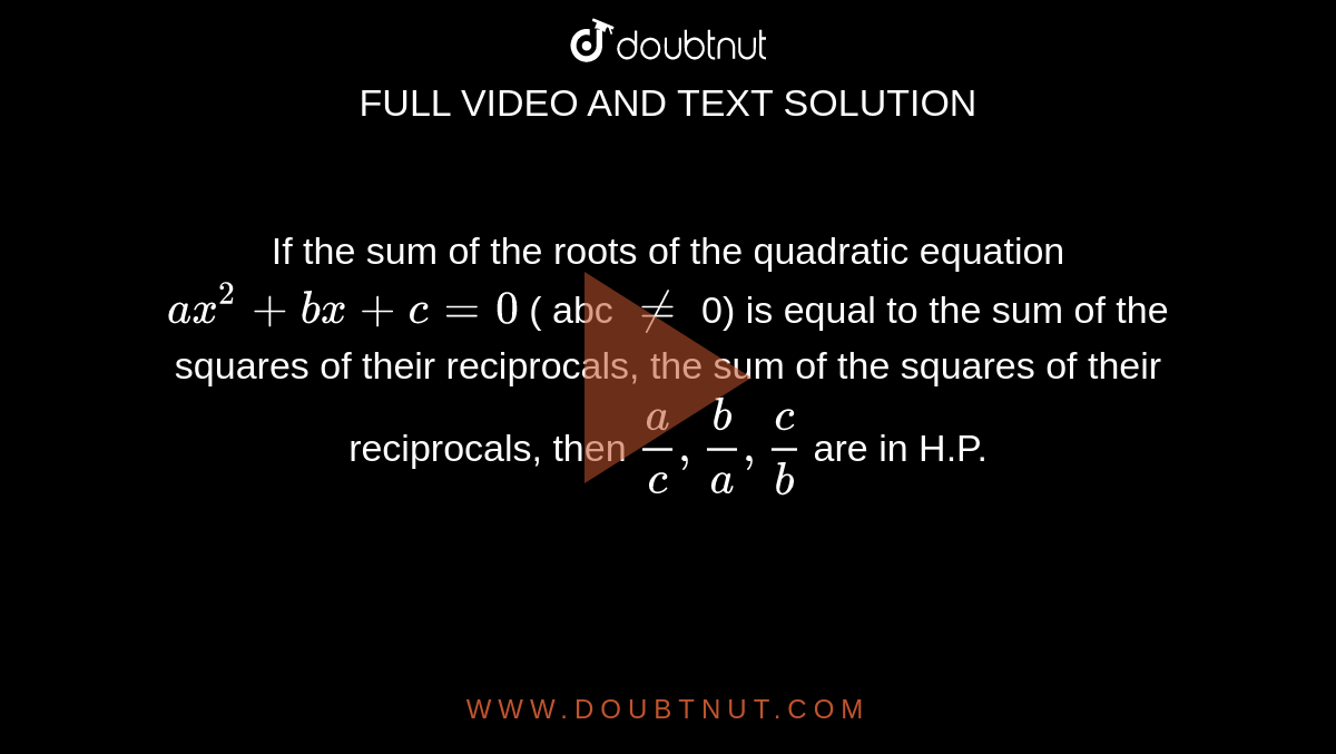 If the sum of the roots of the quadratic equation `ax^2 + bx + c = 0` ( abc `ne` 0) is equal to the sum of the squares of their reciprocals, the sum of the squares of their reciprocals, then `a/c , b/a , c/b` are in H.P. 