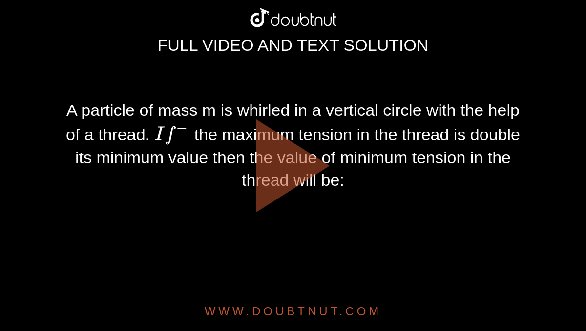 A particle of mass m is whirled in a vertical circle with the help of a thread. `If^(-)` the maximum tension in the thread is double its minimum value then the value of minimum tension in the thread will be: 