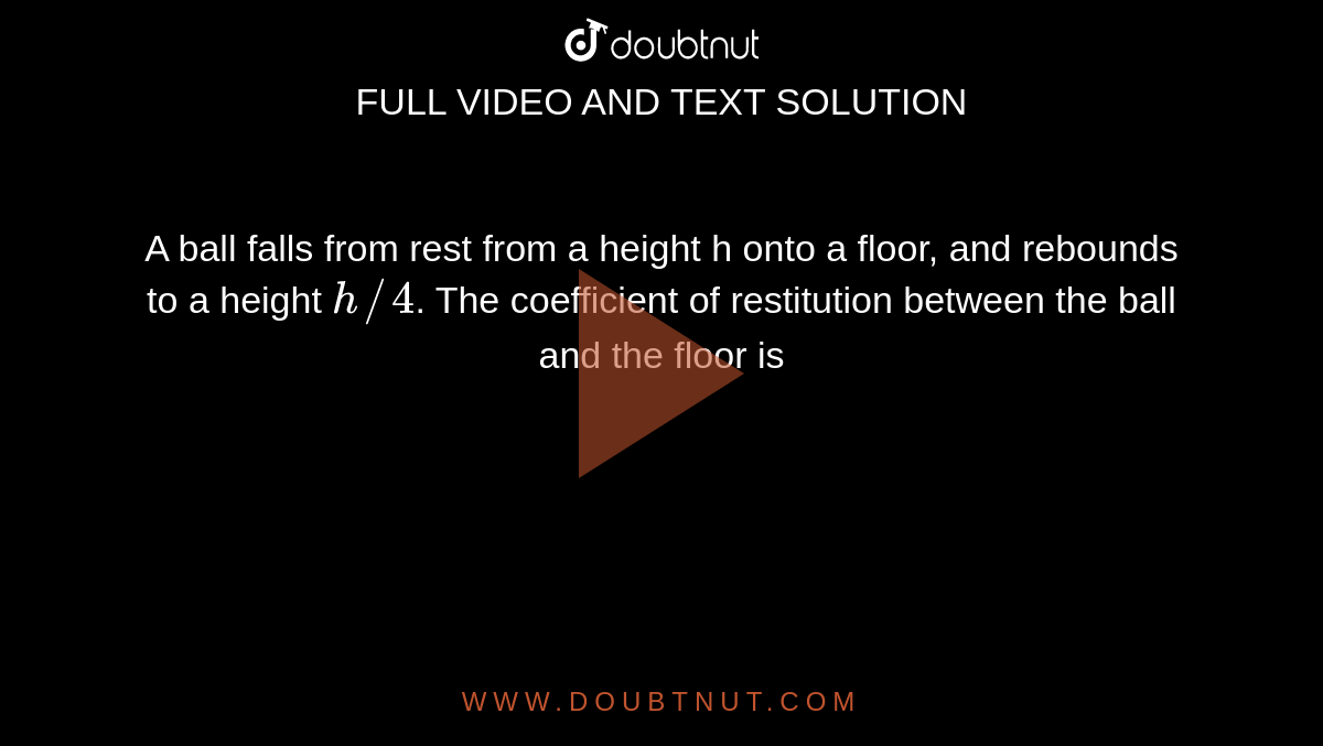A ball falls from rest from a height h onto a floor, and rebounds to a height `h//4`. The coefficient of restitution between the ball and the floor is 