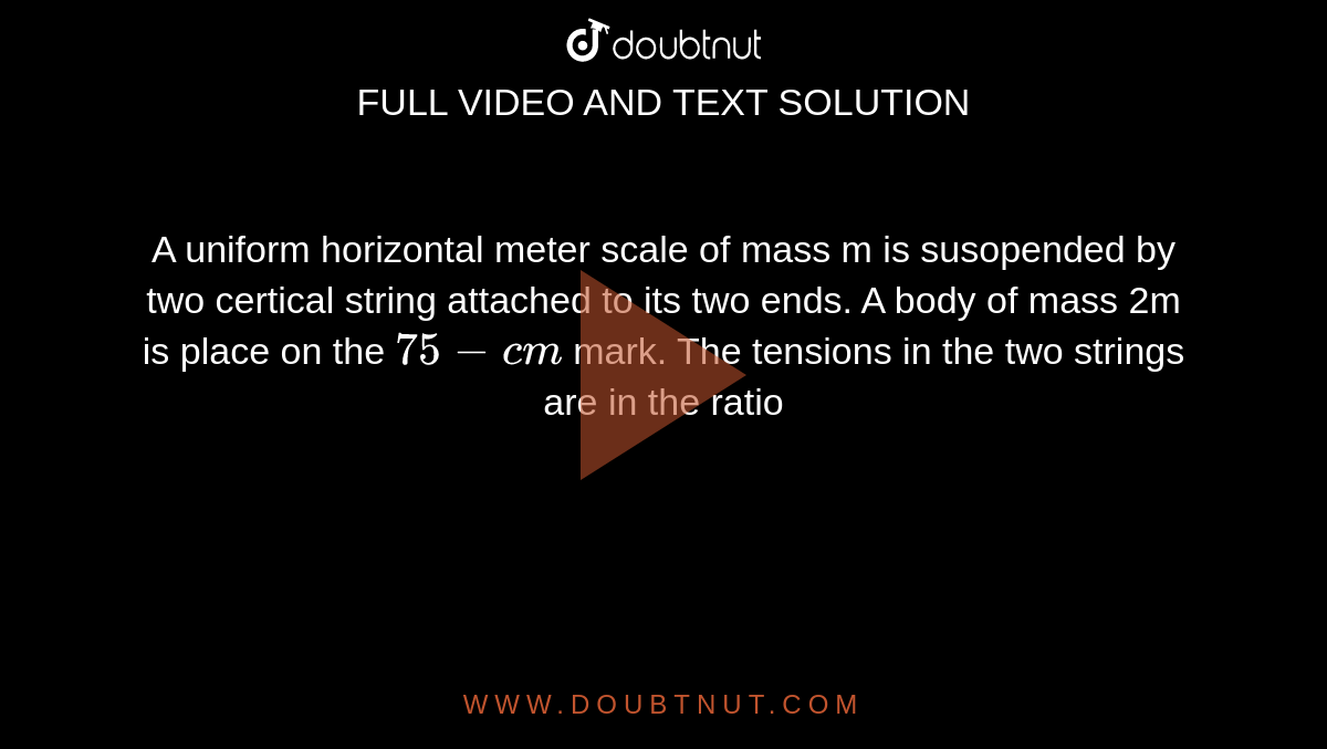 A uniform horizontal meter scale of mass m is susopended by two certical string attached to its two ends. A body of mass 2m is place on the `75-cm` mark. The tensions in the two strings are in the ratio 