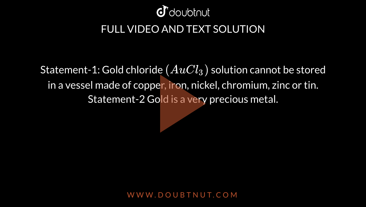 Statement-1: Gold chloride `(AuCl_(3))` solution cannot be stored in a vessel made of copper, iron, nickel, chromium, zinc or tin. <br> Statement-2 Gold is a very precious metal. 