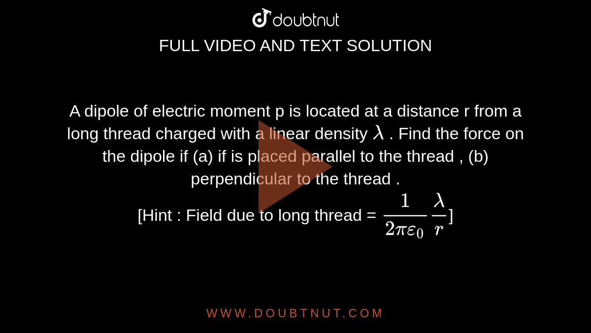 A dipole of electric moment p is located at a distance r from a long thread charged with a linear density `lambda` . Find the force on the dipole if (a) if is placed parallel to the thread , (b) perpendicular to the thread . <br> [Hint : Field due to long thread = `(1)/(2 pi epsi_(0)) (lambda)/(r)`]