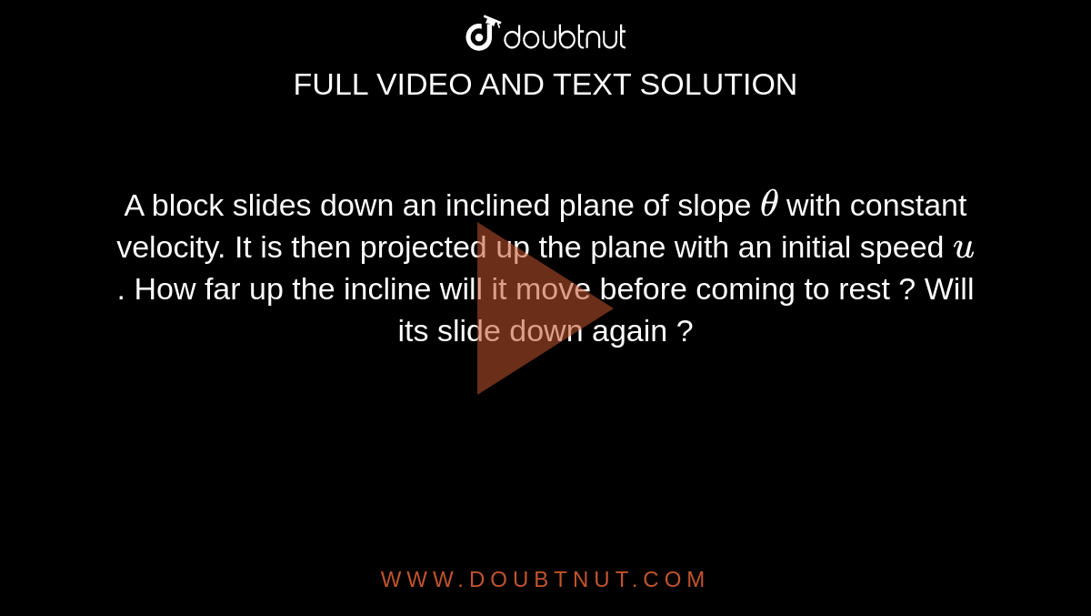 A block slides down an inclined plane of slope `theta` with constant velocity. It is then projected up the plane with an initial speed `u`. How far up the incline will it move before coming to rest ? Will its slide down again ?