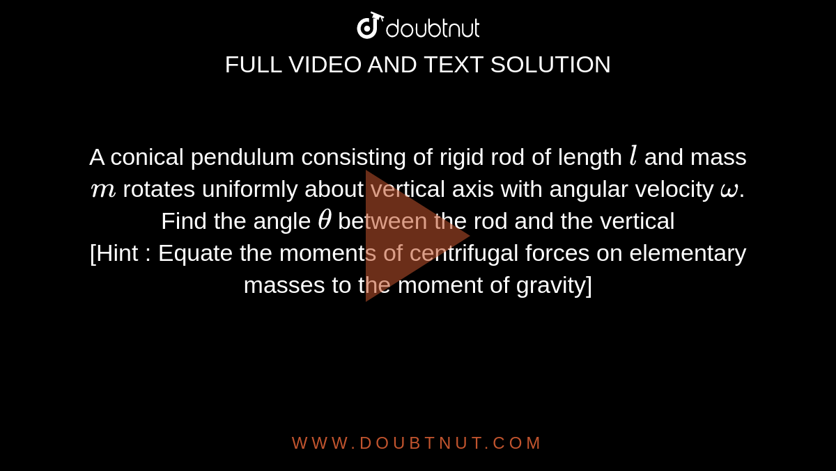 A conical pendulum consisting of rigid rod of length `l` and mass `m` rotates uniformly about vertical axis with angular velocity `omega`. Find the angle `theta` between the rod and the vertical <br> [Hint : Equate the moments of centrifugal forces on elementary masses to the moment of gravity]