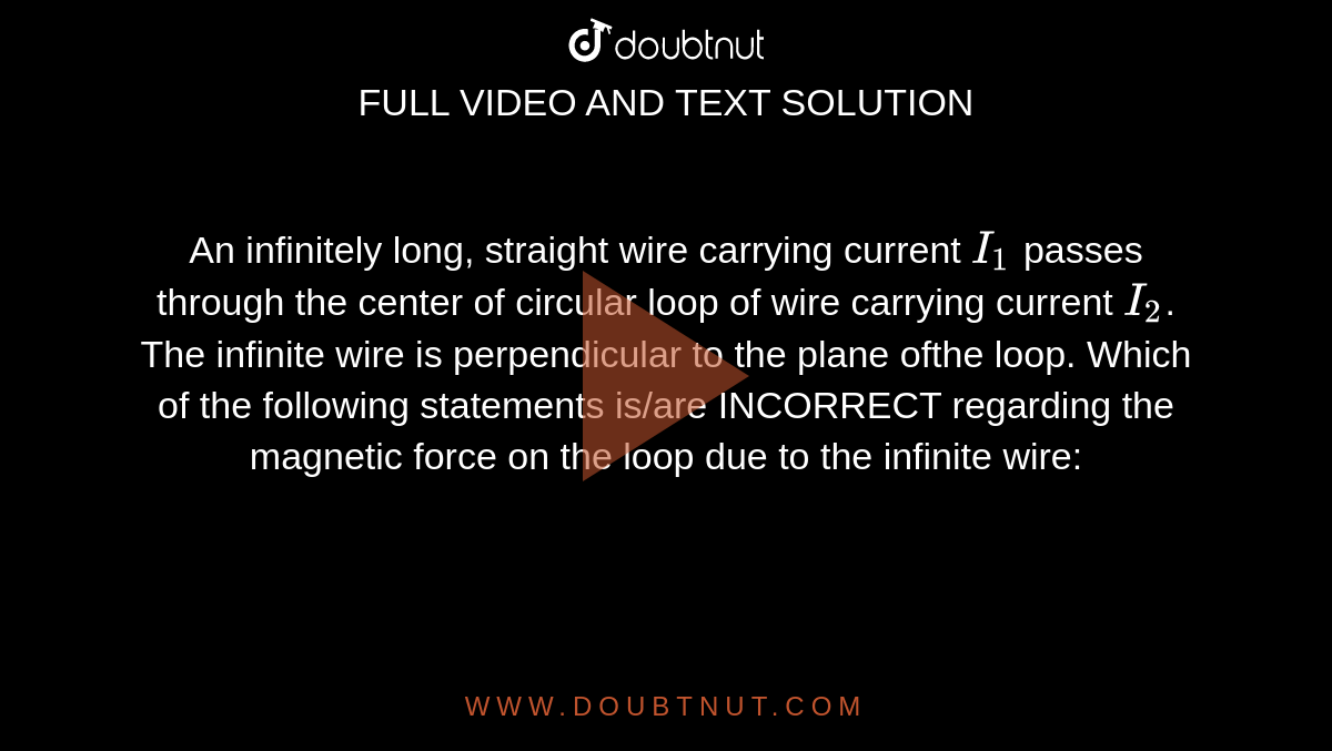 An infinitely long, straight wire carrying current `I_(1)` passes through the center of circular loop of wire carrying current `I_(2)`. The infinite wire is perpendicular to the plane ofthe loop. Which of the following statements is/are INCORRECT regarding the magnetic force on the loop due to the infinite wire: 