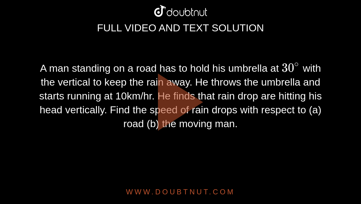 A man standing on a road has to hold his umbrella at `30^(@)`  with the vertical to keep the rain away. He throws the umbrella and starts running at 10km/hr. He finds that rain drop are hitting his head vertically. Find the speed of rain drops with respect to (a) road (b) the moving man.