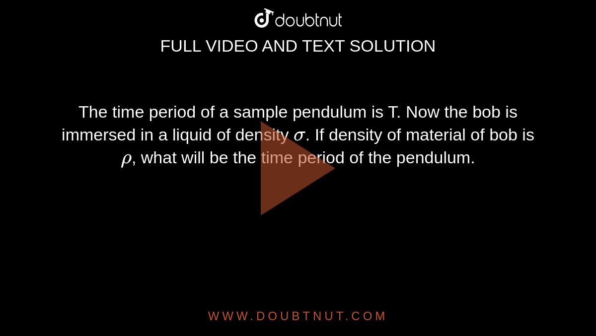 The time period of a sample pendulum is T. Now the bob is immersed in a liquid of density `sigma`. If density of material of bob is `rho`, what will be the time period of the pendulum.