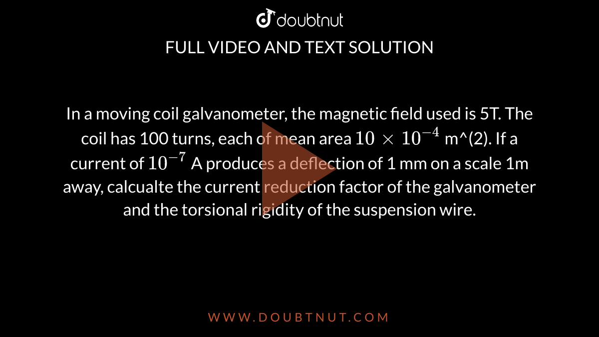 In a moving coil galvanometer, the magnetic field used is 5T. The coil has 100 turns, each of mean area `10 xx 10^(-4)` m^(2). If a current of `10^(-7)` A produces a deflection of 1 mm on a scale 1m away, calcualte the current reduction factor of the galvanometer and the torsional rigidity of the suspension wire. 