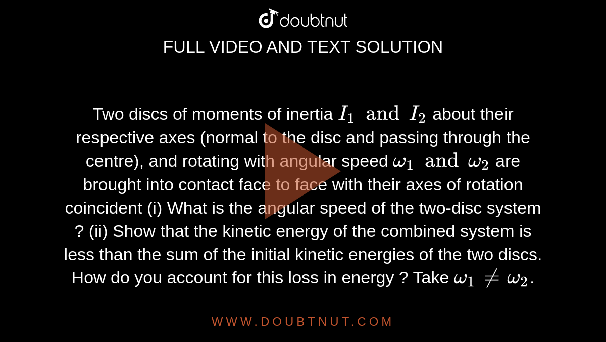 Two discs of moments of inertia `I_(1) and I_(2)` about their respective axes (normal to the disc and passing through the centre), and rotating with angular speed `omega_(1) and omega_(2)` are brought into contact face to face with their axes of rotation coincident (i) What is the angular speed of the two-disc system ? (ii) Show that the kinetic energy of the combined system is less than the sum of the initial kinetic energies of the two discs. How do you account for this loss in energy ? Take `omega_(1) ne omega_(2)`.