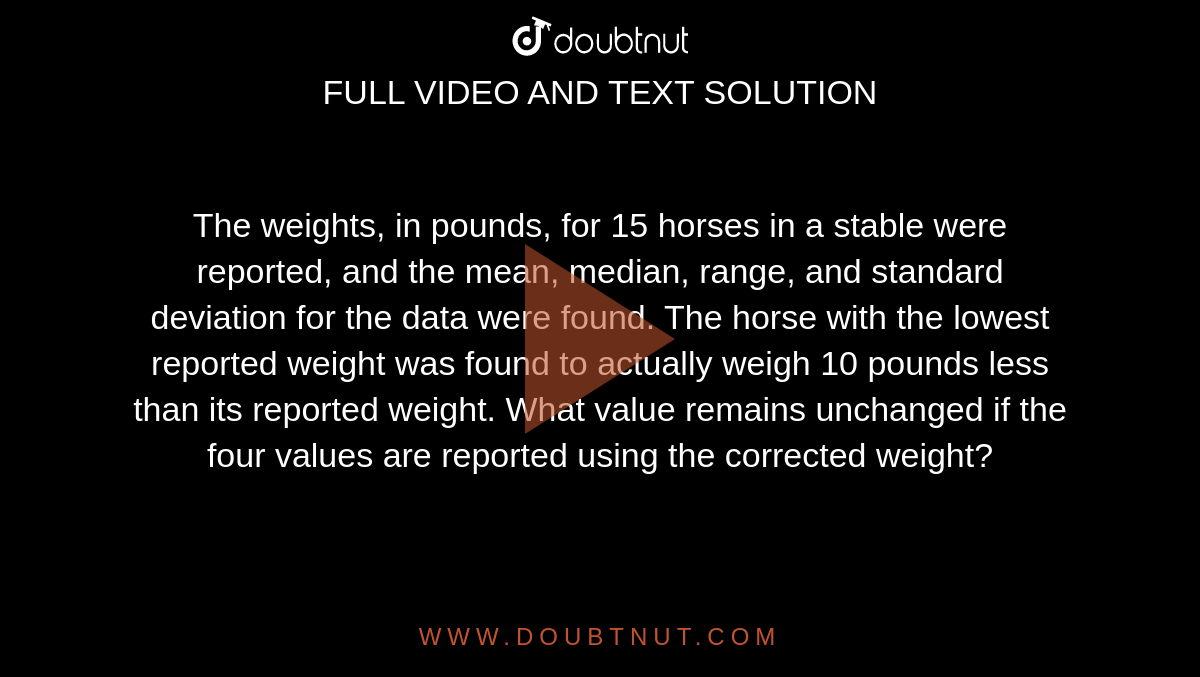  The weights, in pounds, for 15 horses in a stable were reported, and the mean, median, range, and standard deviation for the data were found. The horse with the lowest reported weight was found to actually weigh 10 pounds less than its reported weight. What value remains unchanged if the four values are reported using the corrected weight?