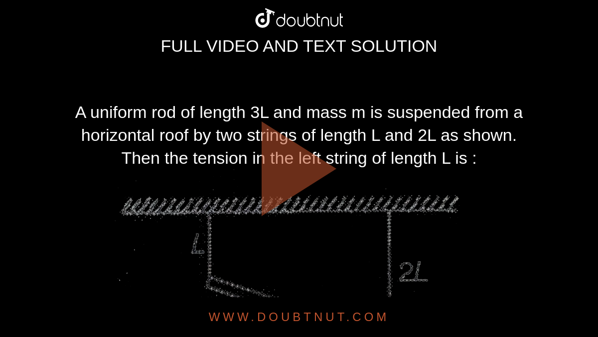 A uniform rod of length 3L and mass m is suspended from a horizontal roof by two strings of length L and 2L as shown. Then the tension in the left string of length L is : <br> <img src="https://d10lpgp6xz60nq.cloudfront.net/physics_images/MPP_PHY_C04_E01_095_Q01.png" width="80%">