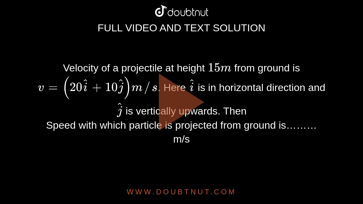 Velocity of a projectile at height `15 m` from ground is `v=(20hati+10hatj)m//s`. Here `hati` is in horizontal direction and `hatj` is vertically upwards. Then  <br> Speed with which particle is projected from ground is……… m/s