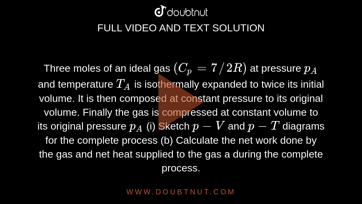 Three moles of an ideal gas `(C_(p)=7//2R)` at pressure `p_(A)` and temperature `T_(A)` is isothermally expanded to twice its initial volume. It is then composed at constant pressure to its original volume. Finally the gas is compressed at constant volume to its original pressure `p_(A)` (i) Sketch `p-V` and `p-T` diagrams for the complete process (b) Calculate the net work done by the gas and net heat supplied to the gas a during the complete process.