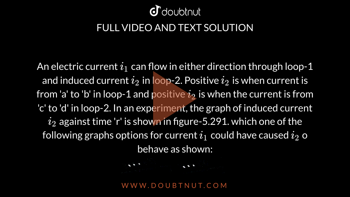 An electric current `i_(1)` can flow in either direction through loop-1 and induced current `i_(2)` in loop-2. Positive `i_(2)` is when current is from 'a' to 'b' in loop-1 and positive `i_(2)` is when the current is from 'c' to 'd' in loop-2. In an experiment, the graph of induced current `i_(2)` against time 'r' is shown in figure-5.291. which one of the following graphs options for current `i_(1)` could have caused `i_(2)` o behave as shown: <br> <img src="https://d10lpgp6xz60nq.cloudfront.net/physics_images/GAL_PHY_V03B_MEAC_C05_E01_263_Q01.png" width="80%">