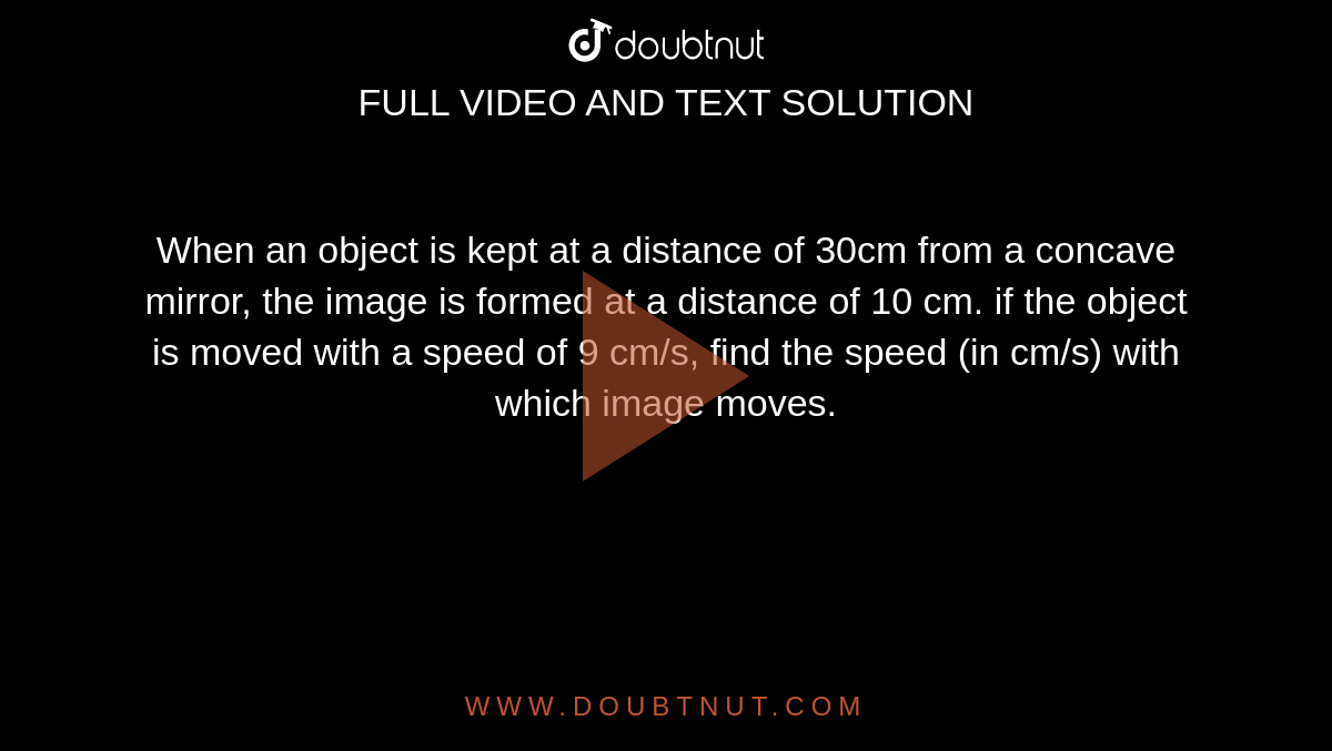 When an object is kept at a distance of 30cm from a concave mirror, the image is formed at a distance of 10 cm. if the object is moved with a speed of 9 cm/s, find the speed (in cm/s) with which image moves. 