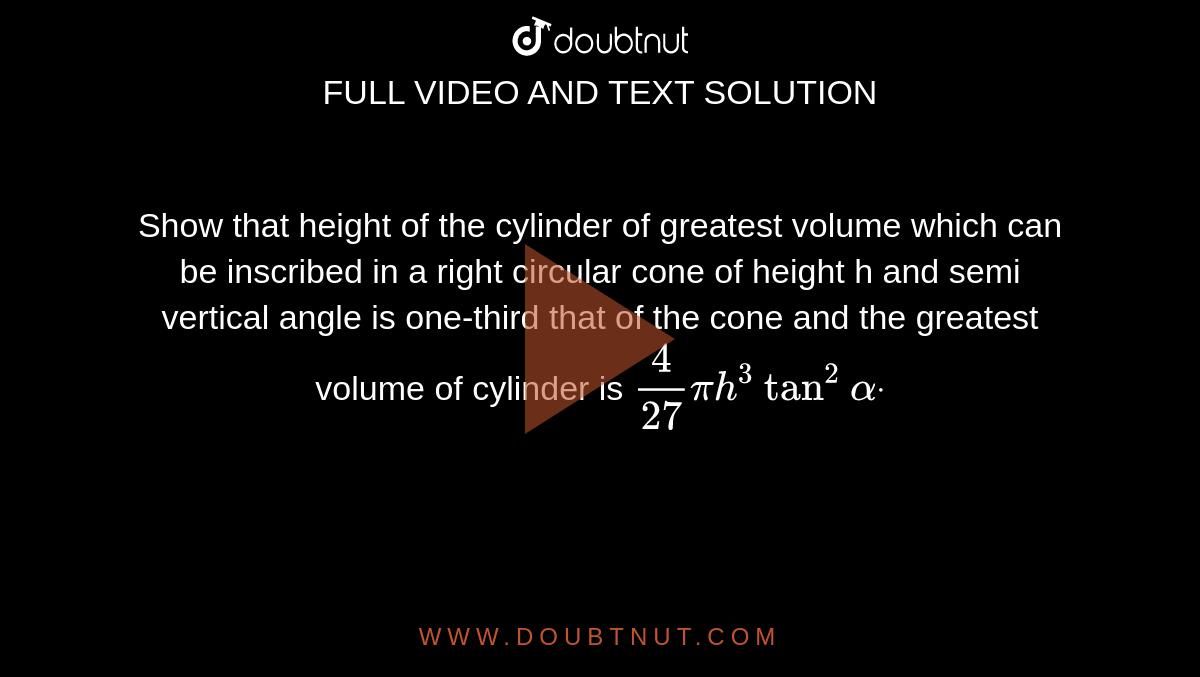 Show that height of the cylinder  of greatest volume which can be inscribed in a right circular cone of height  h and semi vertical angle  is one-third that of the cone and the  greatest volume of cylinder is `4/(27)pih^3tan^2alphadot`