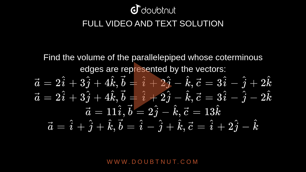 Find the volume of the parallelepiped whose
  coterminous edges are represented by
  the vectors:
 ` vec a=2 hat i+3 hat j+4 hat k , vec b= hat i+2 hat j- hat k , vec c=3 hat i- hat j+2 hat k`

 ` vec a=2 hat i+3 hat j+4 hat k , vec b= hat i+2 hat j- hat k , vec c=3 hat i- hat j-2 hat k`

 ` vec a=11 hat i , vec b=2 hat j- hat k , vec c=13 hat k`

 ` vec a= hat i+ hat j+ hat k , vec b= hat i- hat j+ hat k , vec c= hat i+2 hat j- hat k`