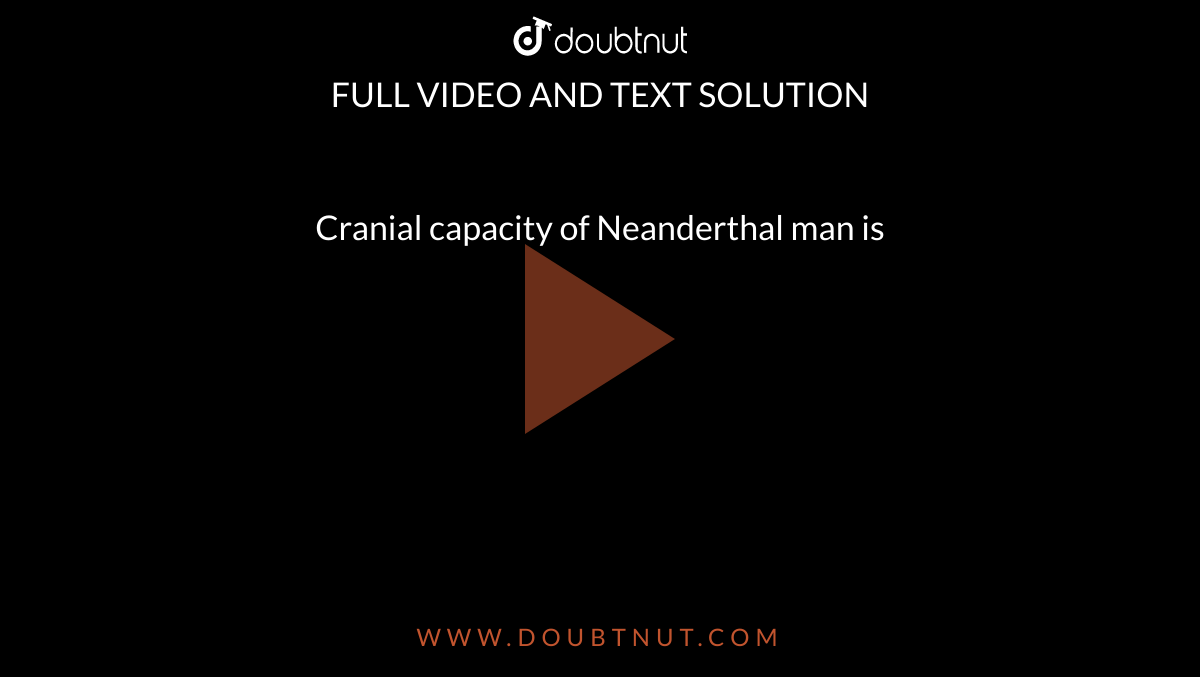 Cranial capacity of Neanderthal man is 