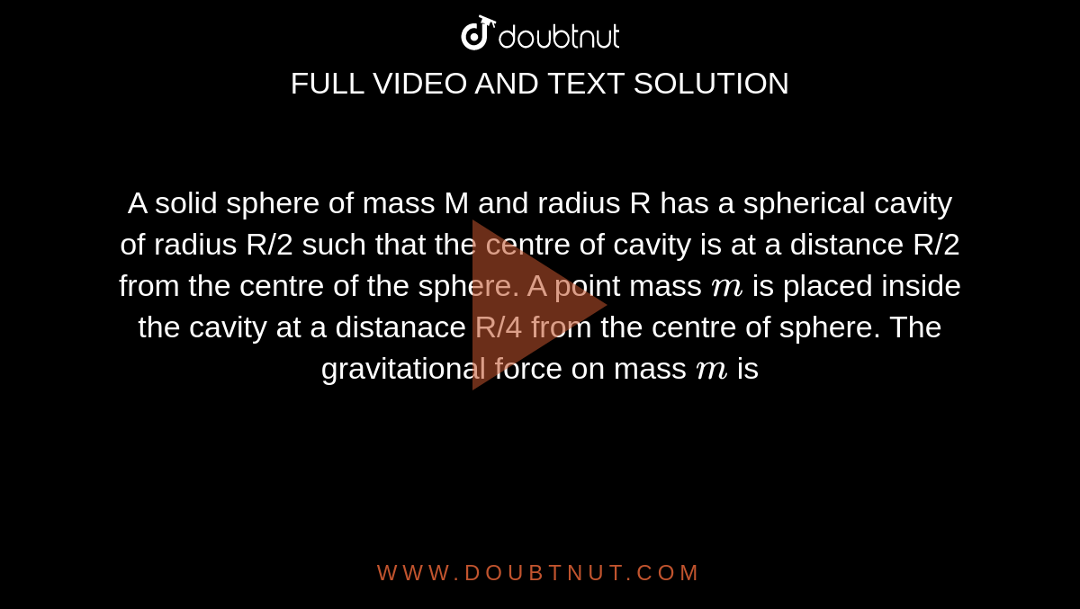 A solid sphere of mass M and radius R has a spherical cavity of radius R/2 such that the centre of cavity is at a distance R/2 from the centre of the sphere. A point mass `m` is placed inside the cavity at a distance R/4 from the centre of sphere. The gravitational force on mass `m` is