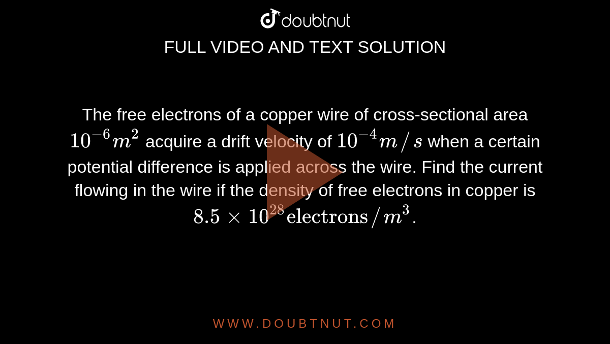 The free electrons of a copper wire of cross-sectional area `10^(-6) m^(2)` acquire a drift velocity of `10^(-4) m//s` when a certain potential difference is applied across the wire. Find the current flowing in the wire if the density of free electrons in copper is `8.5xx10^(28) "electrons"//m^(3)`.