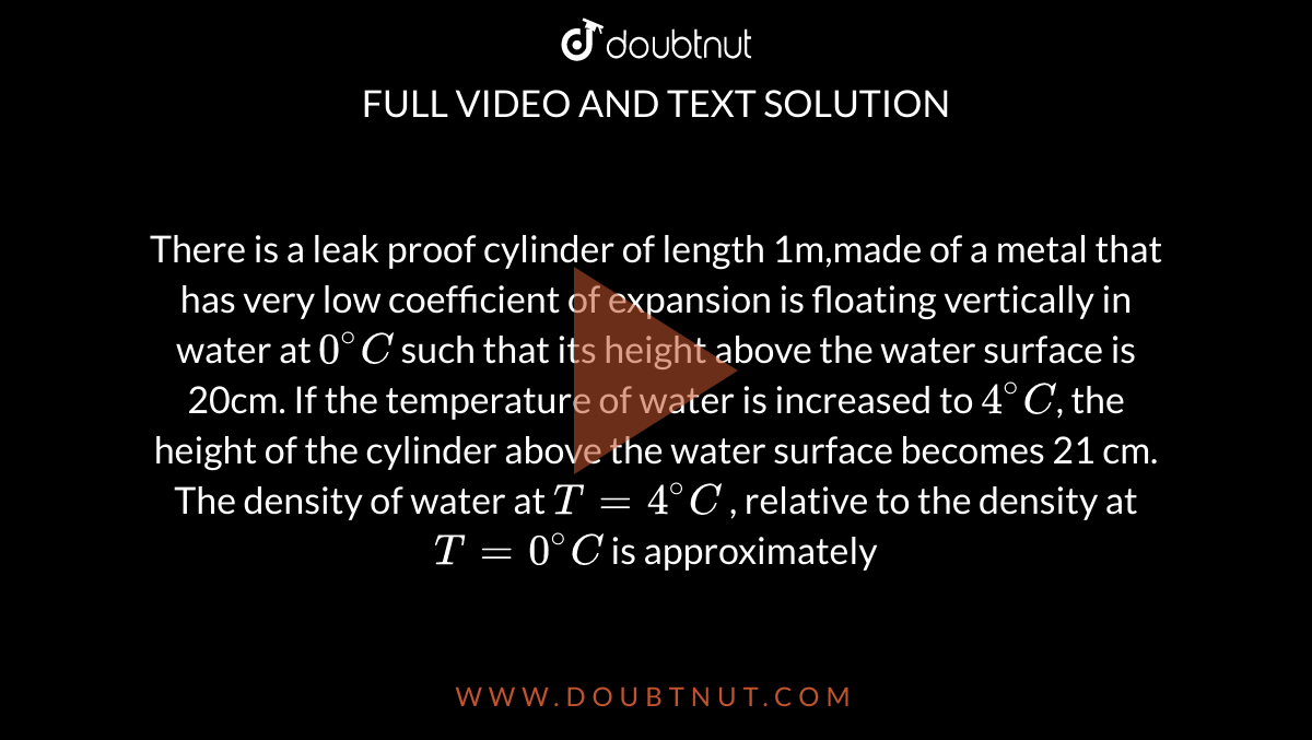 There is a leak proof cylinder of length 1m,made of a metal that has very low coefficient of expansion is floating vertically in water at `0^(@)C` such that its height above the water surface is 20cm. If the temperature of water is increased to `4^(@)C`, the height of the cylinder above the water surface becomes 21 cm. The density of water at `T = 4^(@)C` , relative to the density at `T = 0^(@)C` is approximately
