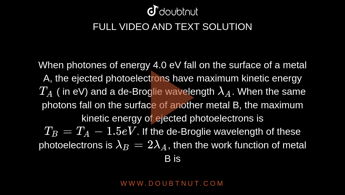 When photones of energy 4.0 eV fall on the surface of a metal A, the ejected photoelectrons have maximum kinetic energy `T_(A)` ( in eV) and a de-Broglie wavelength `lambda_(A)`. When the same photons fall on the surface of another metal B, the maximum kinetic energy of ejected photoelectrons is `T_(B) = T_(A) -1.5eV`. If the de-Broglie wavelength of these  photoelectrons is `lambda_(B)  =2 lambda _(A)`, then the work function of metal B is 
