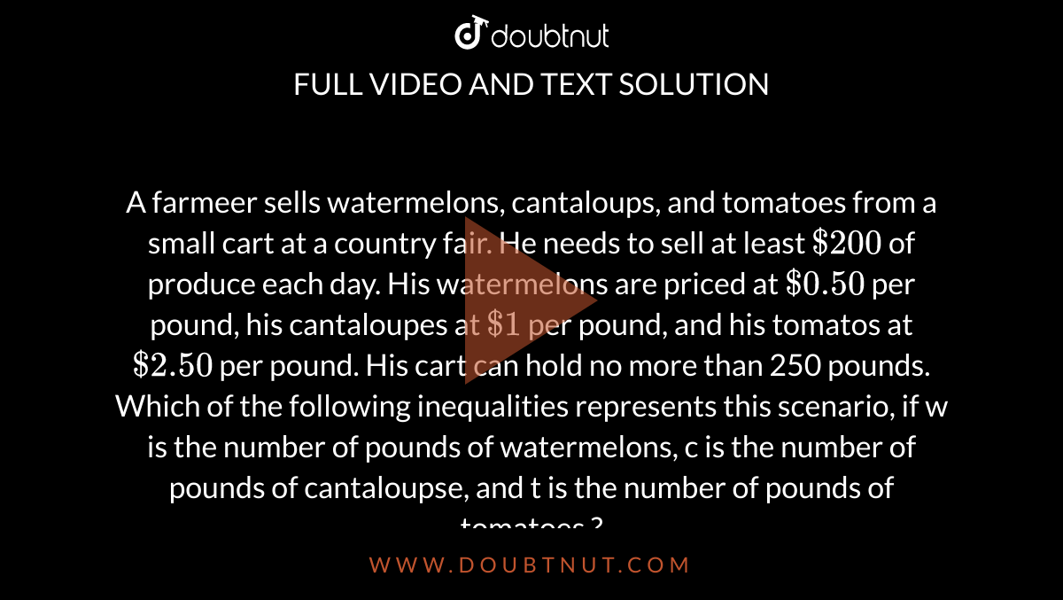 A farmeer sells watermelons, cantaloups, and tomatoes from a small cart at a country fair. He needs to sell at least `$200` of produce each day. His watermelons are priced at `$0.50` per pound, his cantaloupes at `$1` per pound, and his tomatos at `$2.50` per pound. His cart can hold no more than 250 pounds. Which of the following inequalities represents this scenario, if w is the number of pounds of watermelons, c is the number of pounds of cantaloupse, and t is the number of pounds of tomatoes ? 