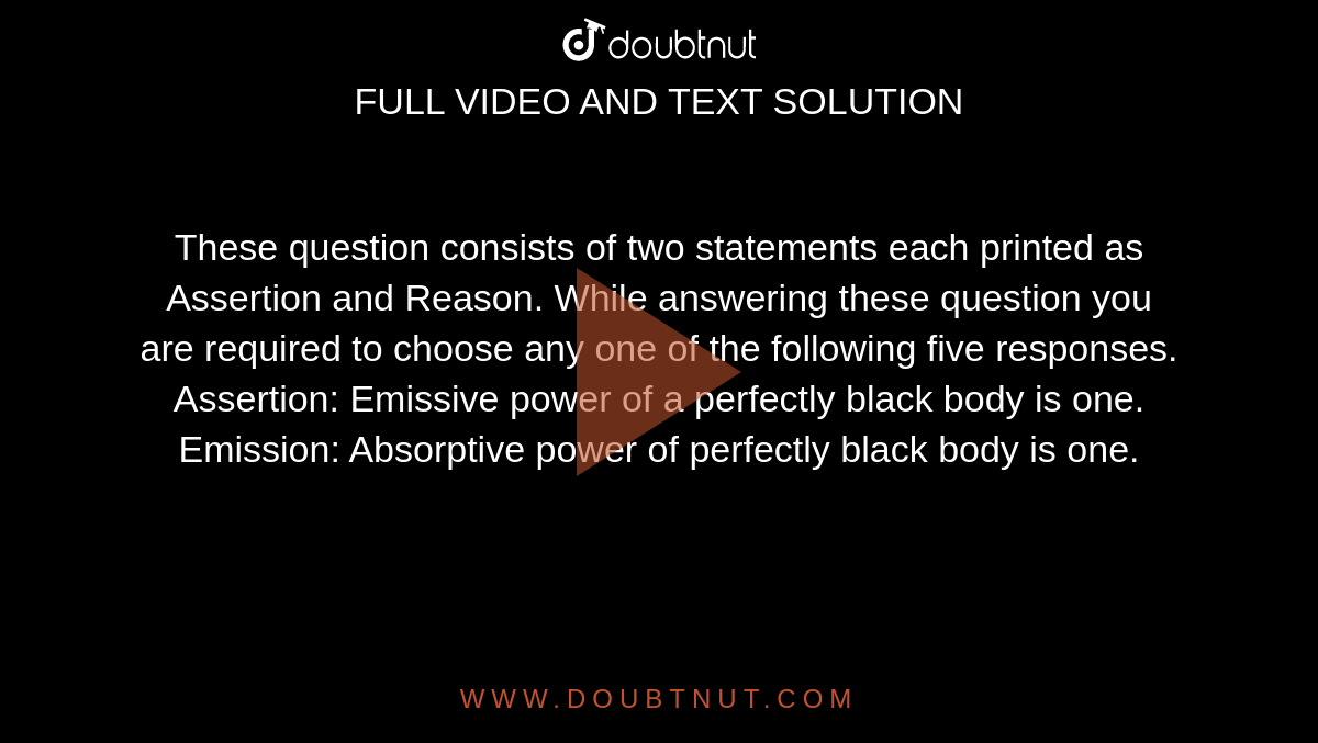 These question consists of two statements each printed as Assertion and Reason. While answering these question you are required to choose any one of the following five responses. <br> Assertion: Emissive power of a perfectly black body is one. <br> Emission: Absorptive power of perfectly black body is one. 
