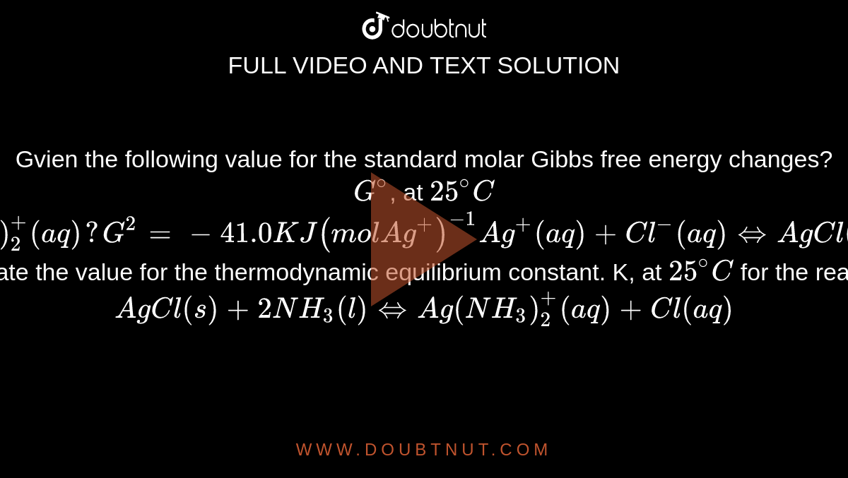 Gvien the following value for the standard molar Gibbs free energy changes?  <br> `G^(@)`, at `25^(@)C` <br> `Ag^(+) (aq) + 2NH_(3) (l) hArr Ag (NH_(3))_(2)^(+) (aq) ?   G^(2) = -41.0KJ (mol Ag^(+))^(-1) Ag^(+) (aq) + Cl^(-)(aq) hArr AgCl (s) ? G^(@) = - 55.6 kJ (mol Ag^(+))^(-1)` <br>  Calculate the value for the thermodynamic equilibrium constant. K, at `25^(@)C` for the reactions: <br> `AgCl (s) + 2NH_(3) (l) hArr Ag (NH_(3))_(2)^(+) (aq) + Cl (aq)`