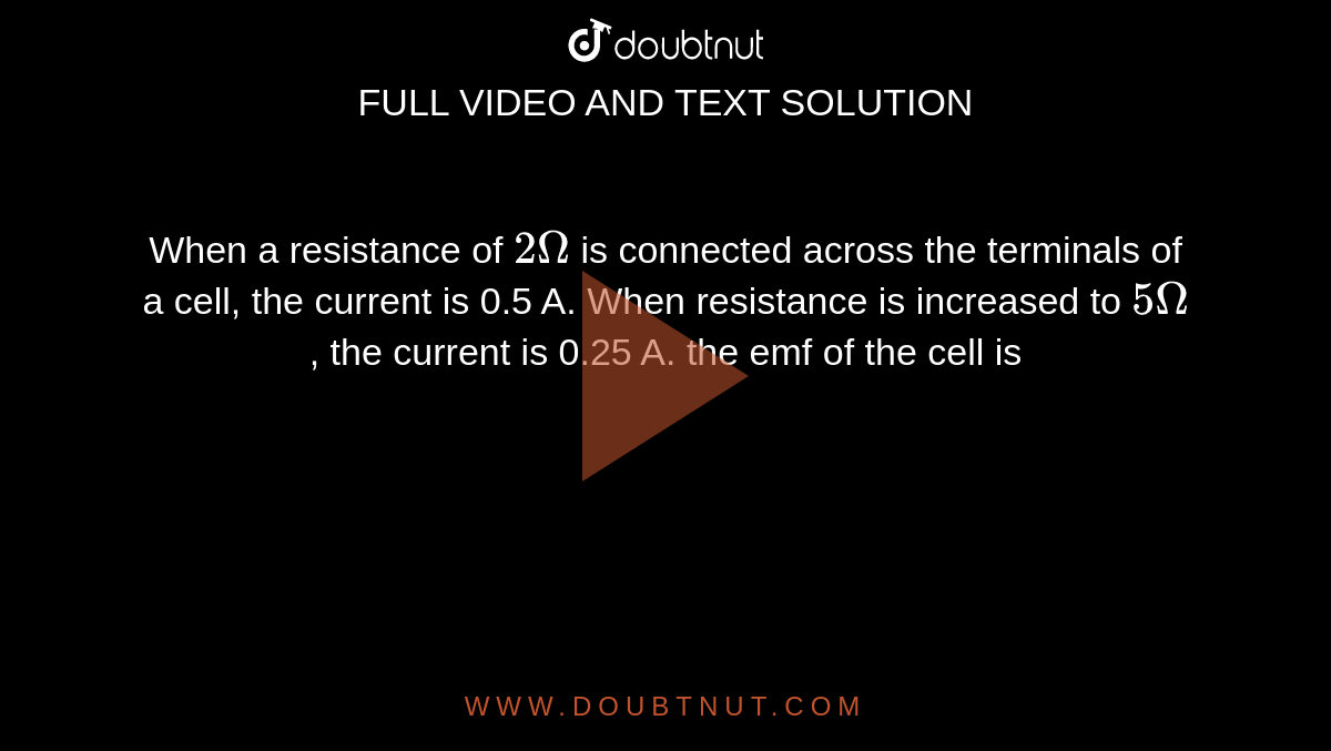When a resistance of `2 Omega` is connected across the terminals of a cell, the current is 0.5 A. When resistance is increased to `5 Omega`, the current is 0.25 A. the emf of the cell is 