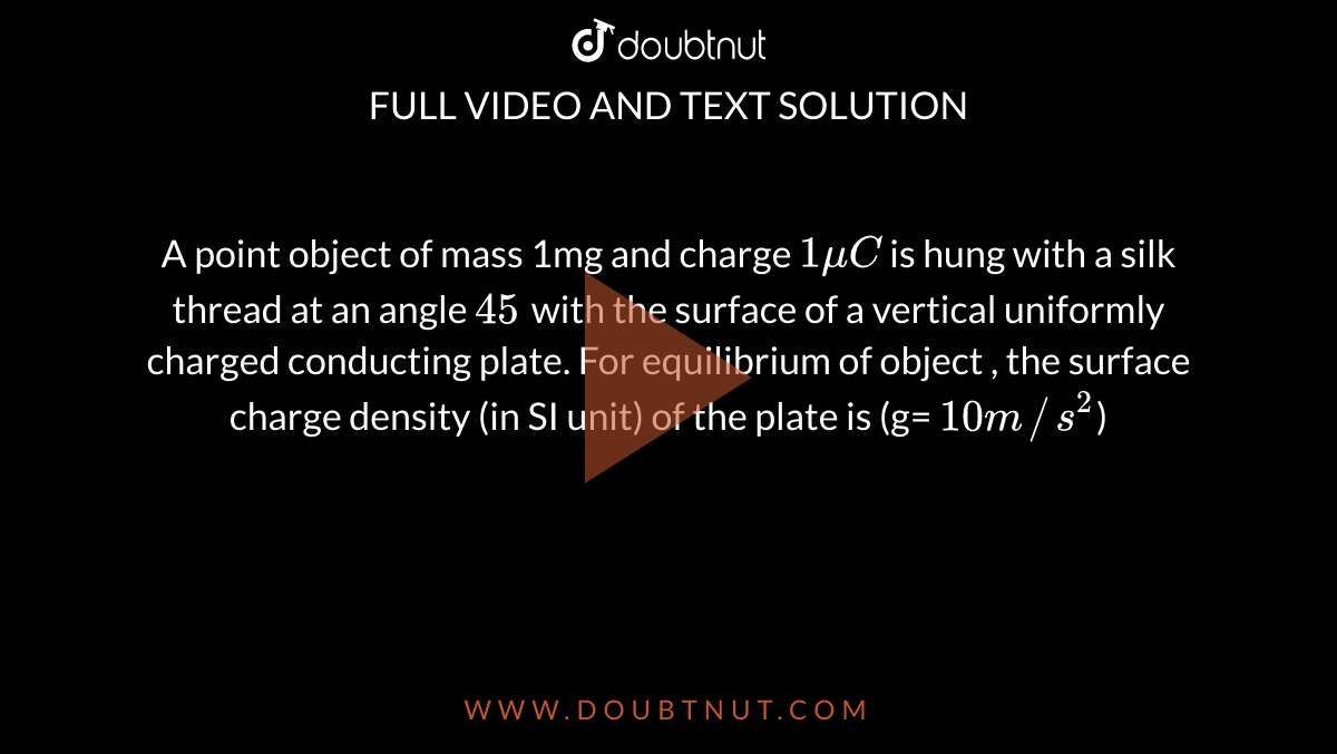 A point object of mass 1mg and charge `1muC` is hung with a silk thread at an angle `45^ ` with the surface of a vertical uniformly charged conducting plate. For equilibrium of object , the surface charge density (in SI unit) of the plate is (g= `10m//s^2`) 