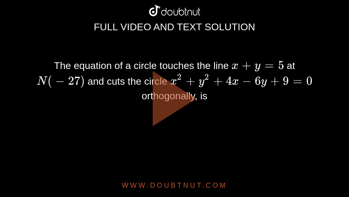 The equation of a circle touches the line `x+y=5` at `N(-27)` and cuts the circle `x^(2)+y^(2)+4x-6y+9=0` orthogonally, is 
