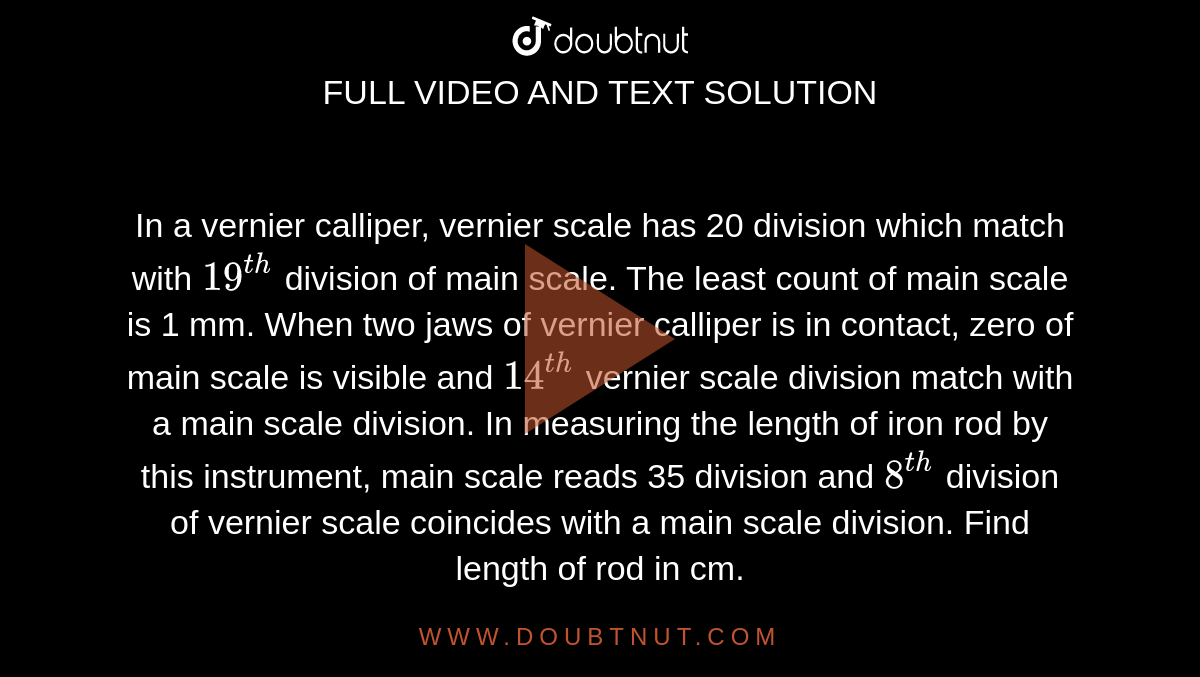 In a vernier calliper, vernier scale has 20 division which match with `19^(th)` division of main scale. The least count of main scale is 1 mm. When two jaws of vernier calliper is in contact, zero of main scale is visible and `14^(th)` vernier scale division match with a main scale division. In measuring the length of iron rod by this instrument, main scale reads 35 division and `8^(th)` division of vernier scale coincides with a main scale division. Find length of rod in cm.