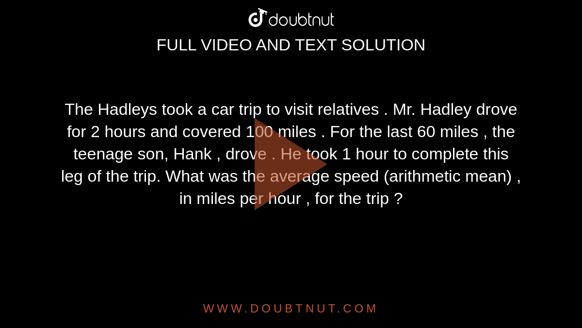The Hadleys took  a car trip to visit relatives . Mr. Hadley drove for 2 hours and covered 100 miles . For the last 60 miles , the teenage son, Hank , drove . He took 1 hour to complete this leg of the trip.  What was the average speed (arithmetic mean) , in miles per hour , for the trip ?
