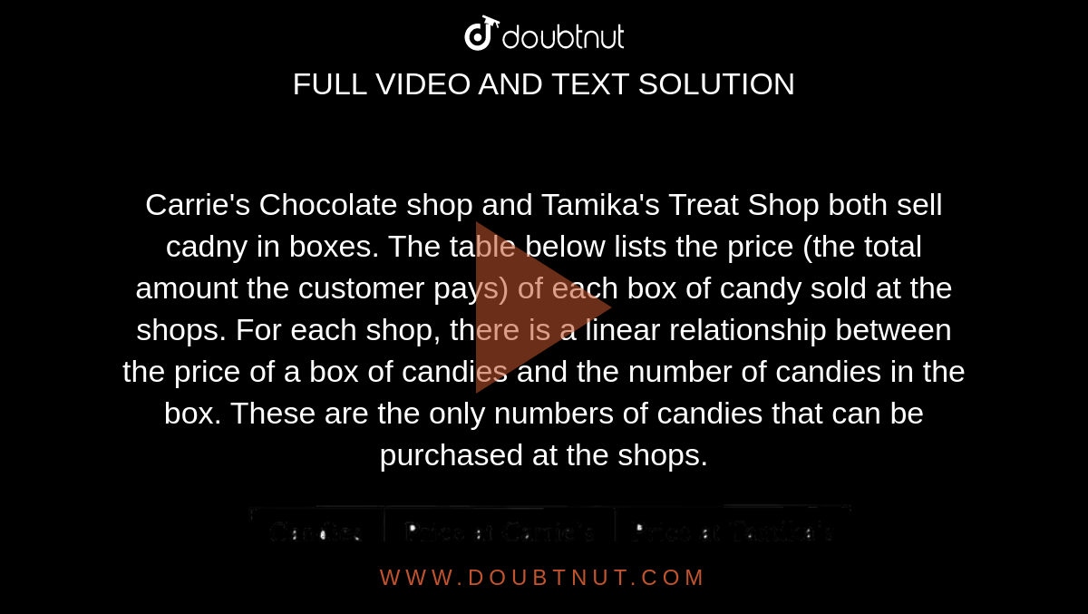 Carrie's Chocolate shop and Tamika's Treat Shop both sell cadny in boxes. The table below lists the price (the total amount the customer pays) of each box of candy sold at the shops. For each shop, there is a linear relationship between the price of a box of candies and the number of candies in the box. These are the only numbers of candies that can be purchased at the shops. <br> <img src="https://d10lpgp6xz60nq.cloudfront.net/physics_images/OFF_ACT_PRP_GID_PT_01_C03_E01_014_Q01.png" width="80%"> <br>Which  of the  following  equation  gives  the  relationship between  the price  in dollars  , c,  and the  number  of candies  ,n,  in a  box  of  cadies  at carrie's  chocolate shop ? 