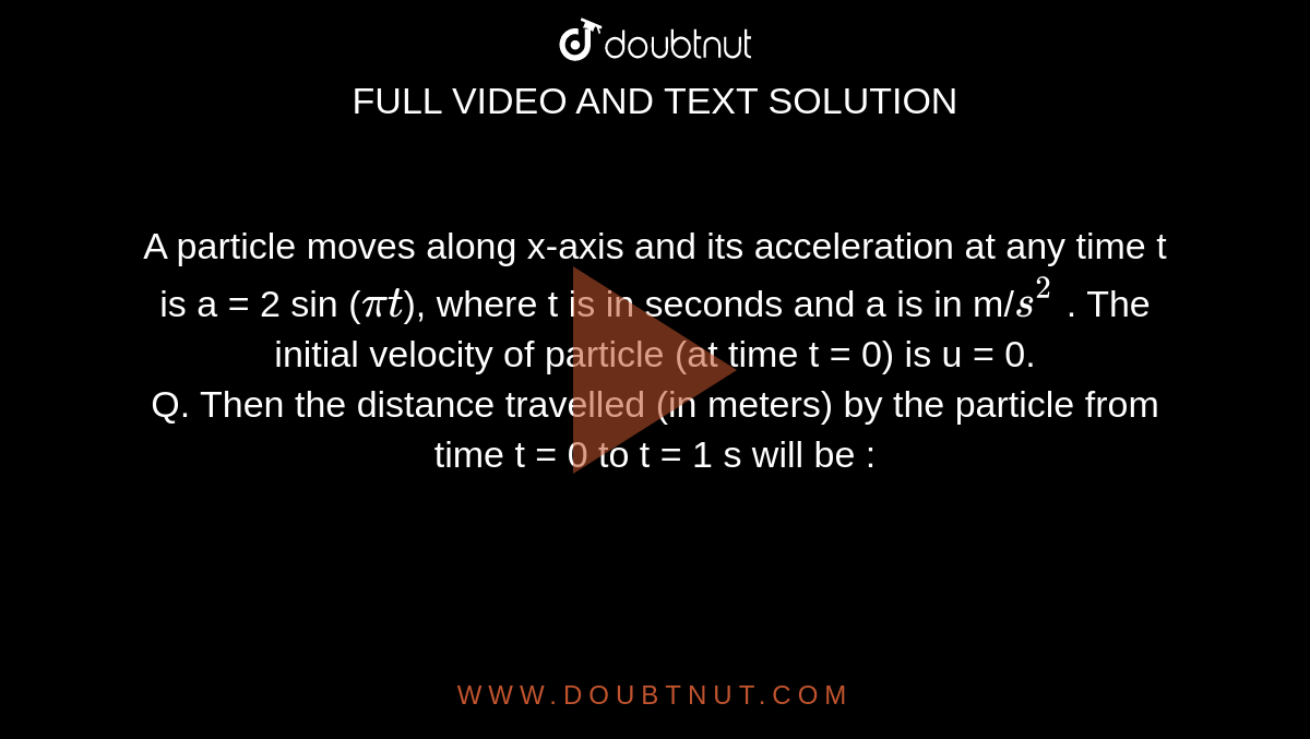A particle moves along x-axis and its acceleration at any time t is a = 2 sin (`pit`), where t is in seconds and a is in m/`s^2` . The initial velocity of particle (at time t = 0) is u = 0. <br> Q. Then the distance travelled (in meters) by the
particle from time t = 0 to t = 1 s will be :